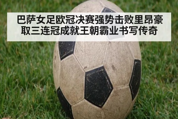 巴萨女足欧冠决赛强势击败里昂豪取三连冠成就王朝霸业书写传奇