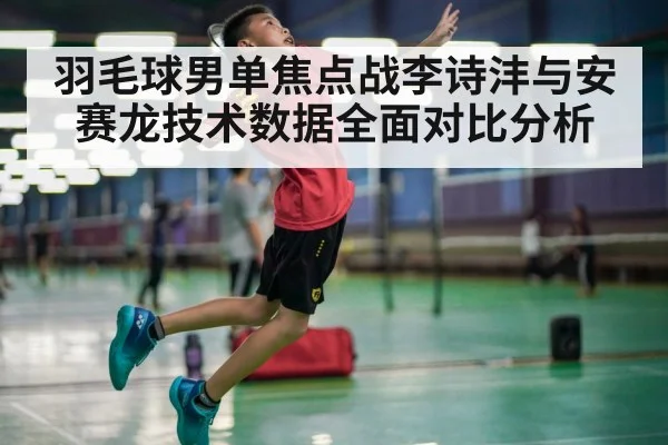 羽毛球男单焦点战李诗沣与安赛龙技术数据全面对比分析