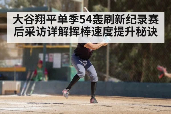 大谷翔平单季54轰刷新纪录赛后采访详解挥棒速度提升秘诀